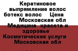 Кератиновое выпрямление волос,ботекс волос  › Цена ­ 2 500 - Московская обл. Медицина, красота и здоровье » Косметические услуги   . Московская обл.